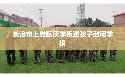 长治市上党区厌学叛逆孩子封闭学校 长治市上党区厌学叛逆孩子封闭学校
