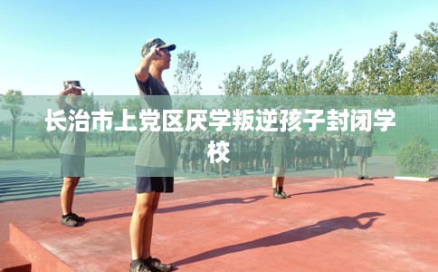 长治市上党区厌学叛逆孩子封闭学校 长治市上党区厌学叛逆孩子封闭学校
