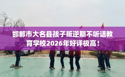 邯郸市大名县孩子叛逆期不听话教育学校2026年好评极高！