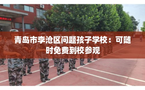 青岛市李沧区问题孩子学校:可随时免费到校参观 青岛市李沧区问题孩子学校:可随时免费到校参观