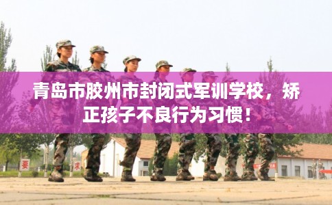 青岛市胶州市封闭式军训学校，矫正孩子不良行为习惯！