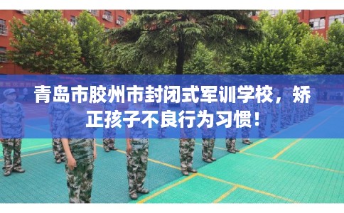 青岛市胶州市封闭式军训学校，矫正孩子不良行为习惯！