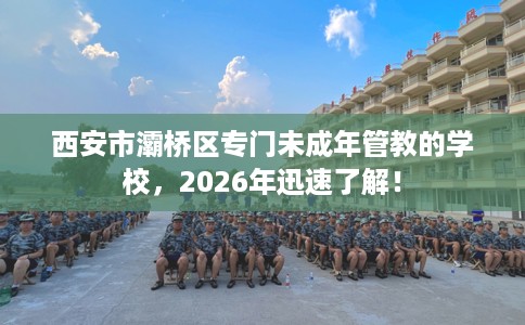 西安市灞桥区专门未成年管教的学校,2026年迅速了解! 西安市灞桥区专门未成年管教的学校,2026年迅速了解!