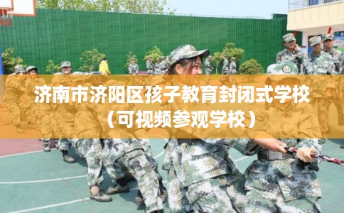 济南市济阳区孩子教育封闭式学校（可视频参观学校）