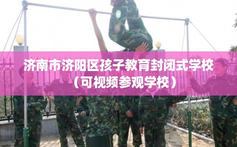 济南市济阳区孩子教育封闭式学校（可视频参观学校）