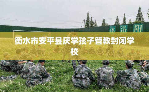 衡水市安平县厌学孩子管教封闭学校
