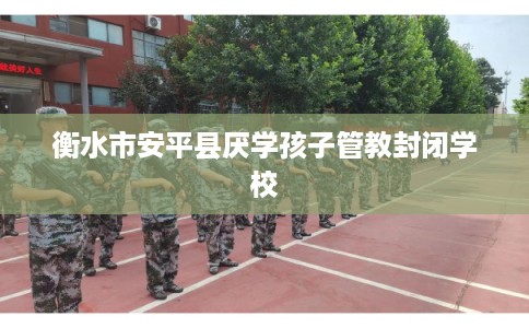 衡水市安平县厌学孩子管教封闭学校