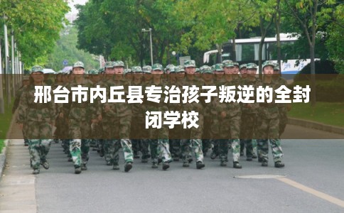 邢台市内丘县专治孩子叛逆的全封闭学校