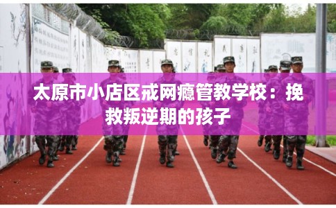 太原市小店区戒网瘾管教学校:挽救叛逆期的孩子 太原市小店区戒网瘾管教学校:挽救叛逆期的孩子