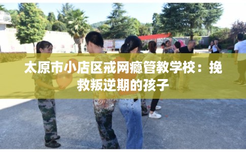 太原市小店区戒网瘾管教学校:挽救叛逆期的孩子 太原市小店区戒网瘾管教学校:挽救叛逆期的孩子
