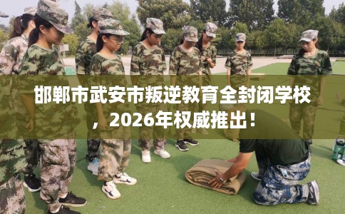 邯郸市武安市叛逆教育全封闭学校,2026年权威推出! 邯郸市武安市叛逆教育全封闭学校,2026年权威推出!