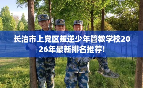长治市上党区叛逆少年管教学校2026年最新排名推荐!