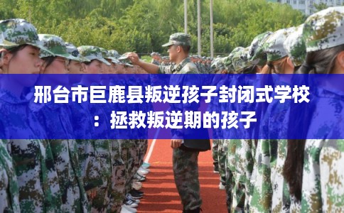 邢台市巨鹿县叛逆孩子封闭式学校:拯救叛逆期的孩子 邢台市巨鹿县叛逆孩子封闭式学校:拯救叛逆期的孩子