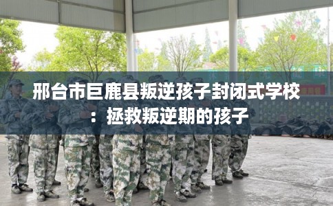 邢台市巨鹿县叛逆孩子封闭式学校:拯救叛逆期的孩子 邢台市巨鹿县叛逆孩子封闭式学校:拯救叛逆期的孩子