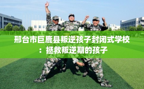 邢台市巨鹿县叛逆孩子封闭式学校:拯救叛逆期的孩子 邢台市巨鹿县叛逆孩子封闭式学校:拯救叛逆期的孩子