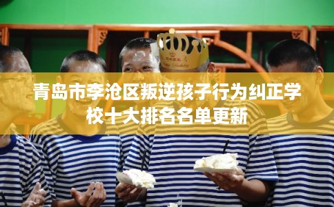 青岛市李沧区叛逆孩子行为纠正学校十大排名名单更新