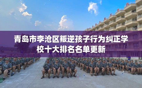 青岛市李沧区叛逆孩子行为纠正学校十大排名名单更新