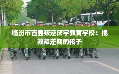 临汾市古县叛逆厌学教育学校：挽救叛逆期的孩子