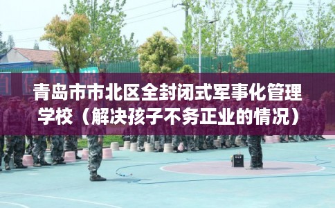 青岛市市北区全封闭式军事化管理学校（解决孩子不务正业的情况）