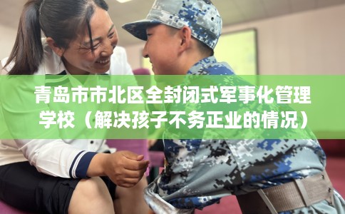 青岛市市北区全封闭式军事化管理学校（解决孩子不务正业的情况）