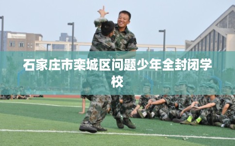 石家庄市栾城区问题少年全封闭学校 石家庄市栾城区问题少年全封闭学校