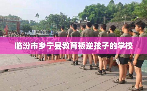 临汾市乡宁县教育叛逆孩子的学校