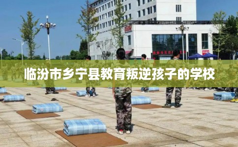临汾市乡宁县教育叛逆孩子的学校