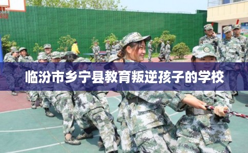 临汾市乡宁县教育叛逆孩子的学校
