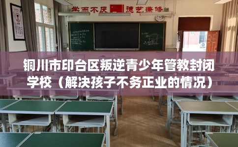 铜川市印台区叛逆青少年管教封闭学校（解决孩子不务正业的情况）