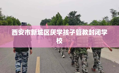 西安市新城区厌学孩子管教封闭学校