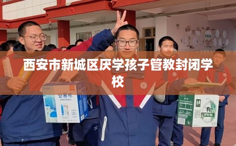 西安市新城区厌学孩子管教封闭学校