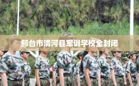 邢台市清河县军训学校全封闭 邢台市清河县军训学校全封闭