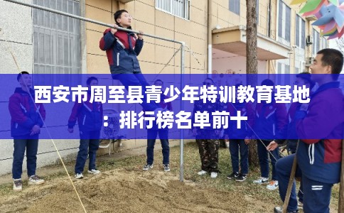 西安市周至县青少年特训教育基地:排行榜名单前十 西安市周至县青少年特训教育基地:排行榜名单前十