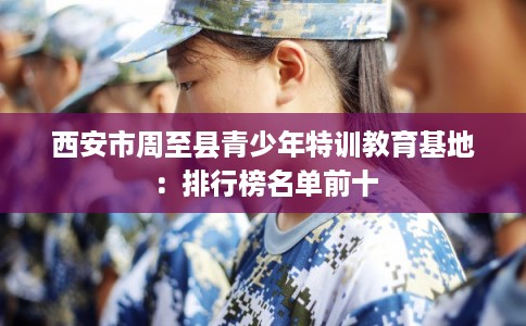 西安市周至县青少年特训教育基地:排行榜名单前十 西安市周至县青少年特训教育基地:排行榜名单前十