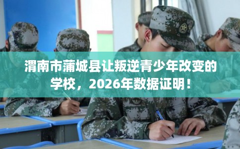 渭南市蒲城县让叛逆青少年改变的学校，2026年数据证明！
