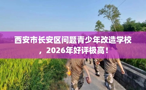 西安市长安区问题青少年改造学校，2026年好评极高！