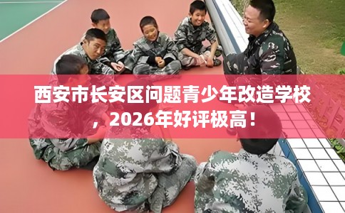 西安市长安区问题青少年改造学校，2026年好评极高！