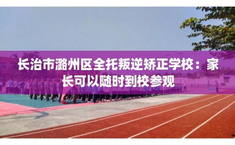 长治市潞州区全托叛逆矫正学校：家长可以随时到校参观