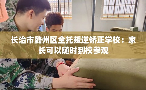 长治市潞州区全托叛逆矫正学校：家长可以随时到校参观