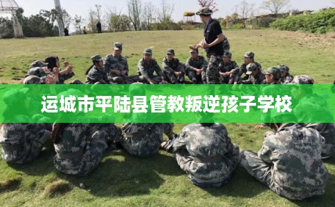运城市平陆县管教叛逆孩子学校 运城市平陆县管教叛逆孩子学校
