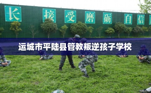 运城市平陆县管教叛逆孩子学校 运城市平陆县管教叛逆孩子学校