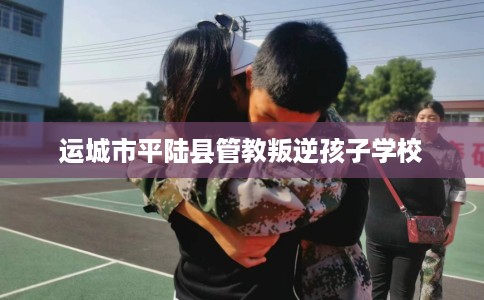 运城市平陆县管教叛逆孩子学校 运城市平陆县管教叛逆孩子学校