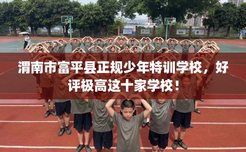 渭南市富平县正规少年特训学校,好评极高这十家学校! 渭南市富平县正规少年特训学校,好评极高这十家学校!