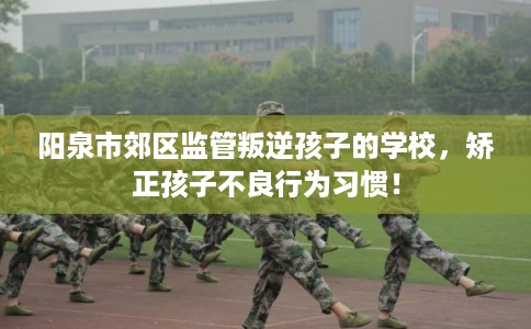 阳泉市郊区监管叛逆孩子的学校，矫正孩子不良行为习惯！