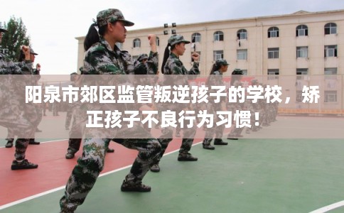 阳泉市郊区监管叛逆孩子的学校，矫正孩子不良行为习惯！