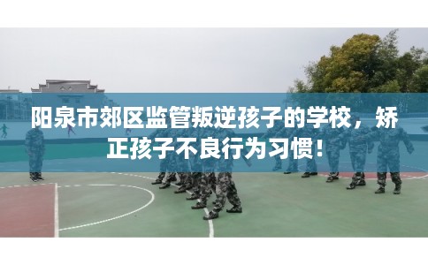 阳泉市郊区监管叛逆孩子的学校，矫正孩子不良行为习惯！