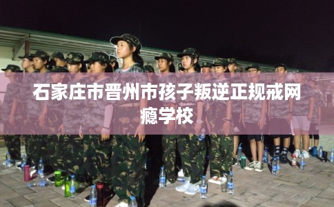 石家庄市晋州市孩子叛逆正规戒网瘾学校