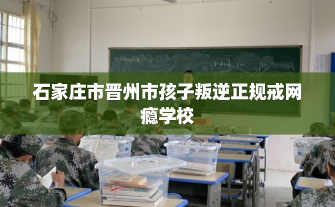 石家庄市晋州市孩子叛逆正规戒网瘾学校
