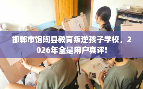 邯郸市馆陶县教育叛逆孩子学校，2026年全是用户真评!