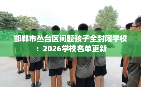 邯郸市丛台区问题孩子全封闭学校:2026学校名单更新 邯郸市丛台区问题孩子全封闭学校:2026学校名单更新